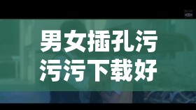 男女插孔污污污下载好色先生：探索新奇刺激的别样体验