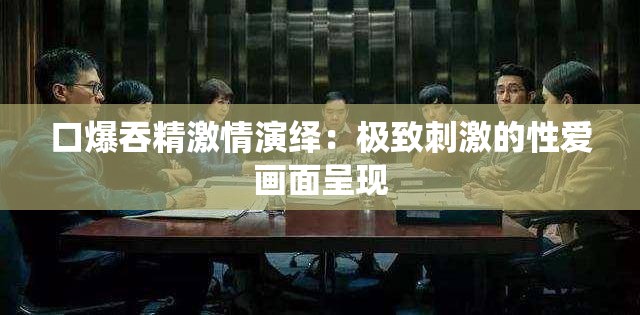 口爆吞精激情演绎：极致刺激的性爱画面呈现