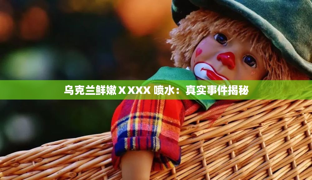 乌克兰鲜嫩ⅩXXX 喷水：真实事件揭秘