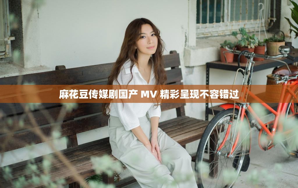 麻花豆传媒剧国产 MV 精彩呈现不容错过