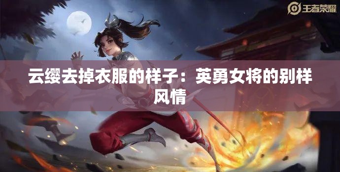 云缨去掉衣服的样子：英勇女将的别样风情