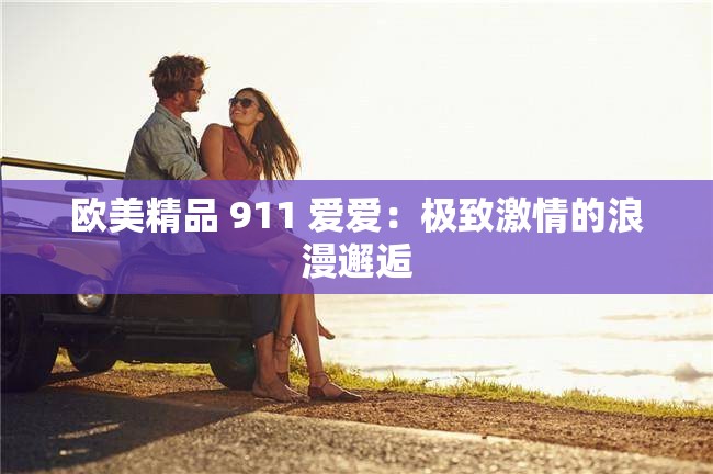 欧美精品 911 爱爱：极致激情的浪漫邂逅