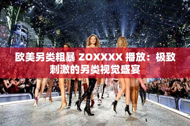 欧美另类粗暴 ZOXXXX 播放：极致刺激的另类视觉盛宴