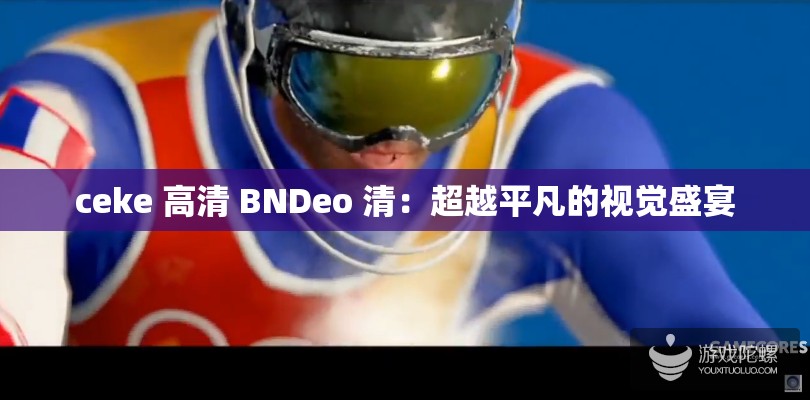 ceke 高清 BNDeo 清：超越平凡的视觉盛宴