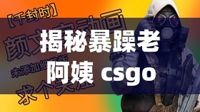 揭秘暴躁老阿姨 csgo 技巧：带你全面了解其独特玩法与策略