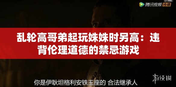 乱轮高哥弟起玩姝姝时另高：违背伦理道德的禁忌游戏