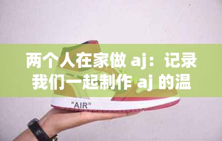 两个人在家做 aj：记录我们一起制作 aj 的温馨过程