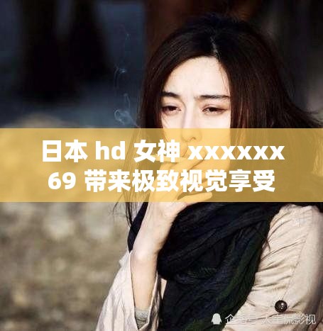 日本 hd 女神 xxxxxx69 带来极致视觉享受