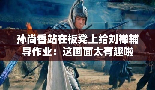 孙尚香站在板凳上给刘禅辅导作业：这画面太有趣啦