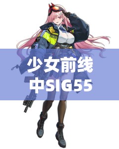 少女前线中SIG556角色深度解析，资源管理策略、高效使用技巧及价值最大化指南