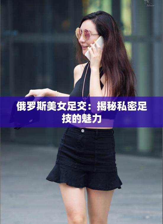 俄罗斯美女足交：揭秘私密足技的魅力