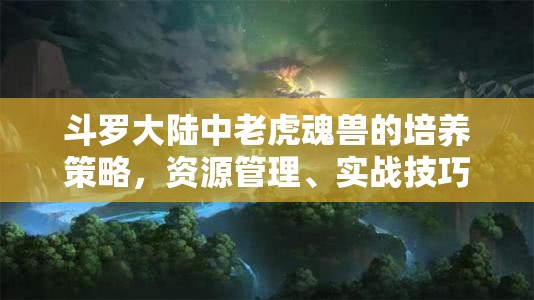 斗罗大陆中老虎魂兽的培养策略，资源管理、实战技巧与最大化其战斗价值