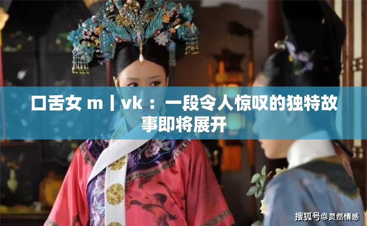 口舌女 m丨vk ：一段令人惊叹的独特故事即将展开