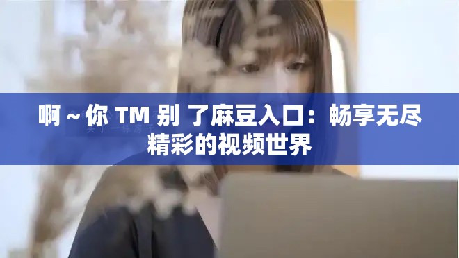 啊～你 TM 别 了麻豆入口：畅享无尽精彩的视频世界