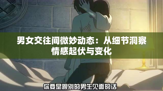 男女交往间微妙动态：从细节洞察情感起伏与变化