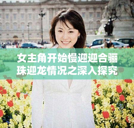 女主角开始慢迎迎合骊珠迎龙情况之深入探究与后续发展