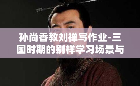 孙尚香教刘禅写作业-三国时期的别样学习场景与互动