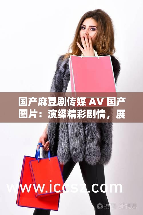 国产麻豆剧传媒 AV 国产图片：演绎精彩剧情，展现别样风情