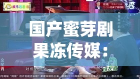 国产蜜芽剧果冻传媒：演绎精彩剧情，带来视觉盛宴