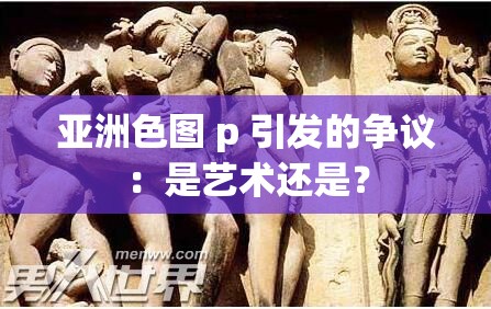 亚洲色图 p 引发的争议：是艺术还是？