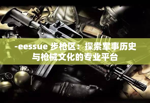 -eessue 步枪区：探索军事历史与枪械文化的专业平台