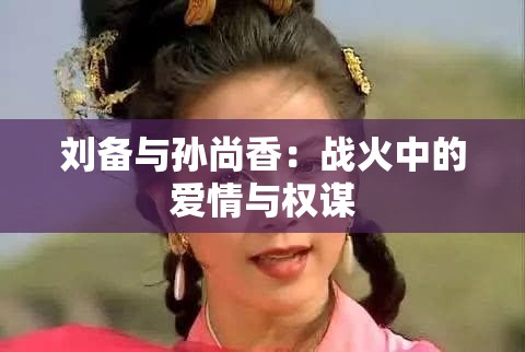 刘备与孙尚香：战火中的爱情与权谋