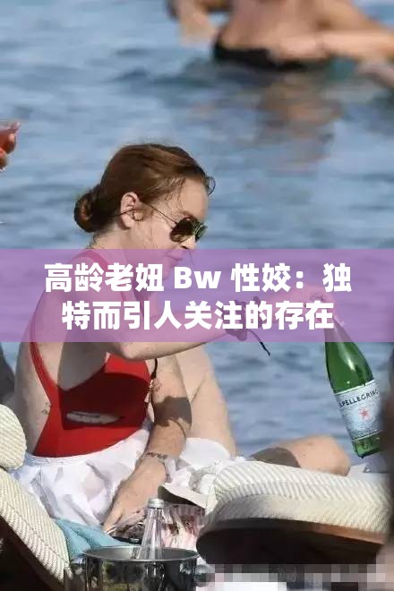 高龄老妞 Bw 性姣：独特而引人关注的存在