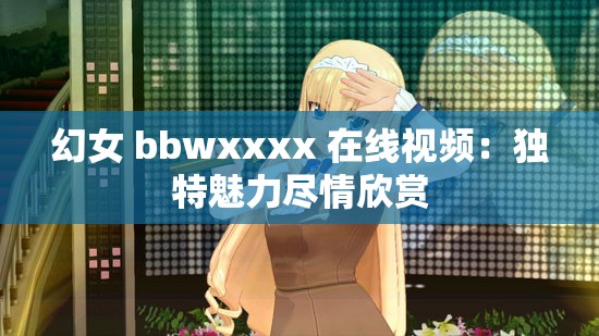 幻女 bbwxxxx 在线视频：独特魅力尽情欣赏