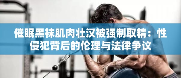 催眠黑袜肌肉壮汉被强制取精：性侵犯背后的伦理与法律争议