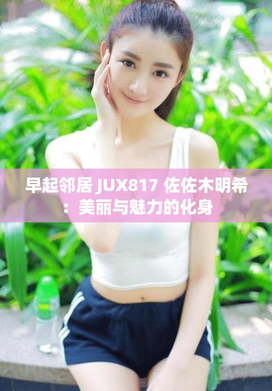 早起邻居 JUX817 佐佐木明希：美丽与魅力的化身