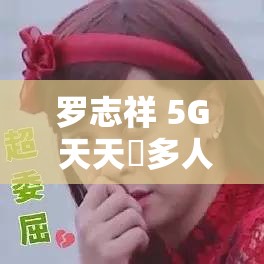 罗志祥 5G 天天奭多人观后感：一场引发深思的娱乐事件