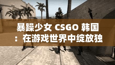 暴躁少女 CSGO 韩国：在游戏世界中绽放独特魅力的她