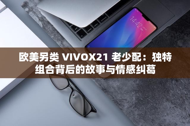 欧美另类 VIVOX21 老少配：独特组合背后的故事与情感纠葛