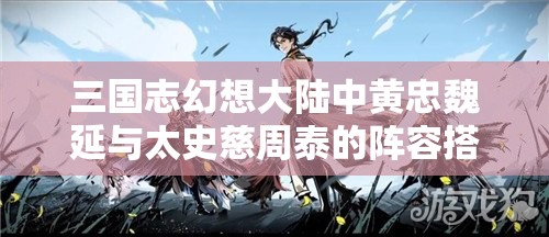 三国志幻想大陆中黄忠魏延与太史慈周泰的阵容搭配及效用深度分析