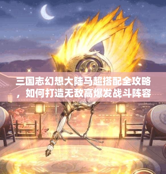 三国志幻想大陆马超搭配全攻略，如何打造无敌高爆发战斗阵容