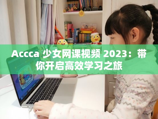 Accca 少女网课视频 2023：带你开启高效学习之旅