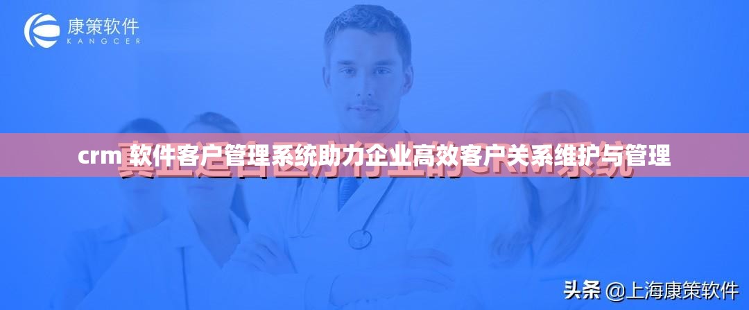 crm 软件客户管理系统助力企业高效客户关系维护与管理