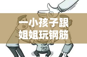 一小孩子跟姐姐玩钢筋：危险行为背后的安全意识探讨