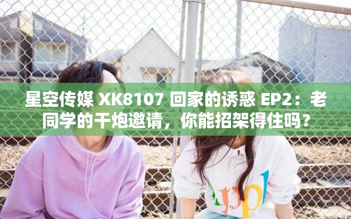 星空传媒 XK8107 回家的诱惑 EP2：老同学的干炮邀请，你能招架得住吗？