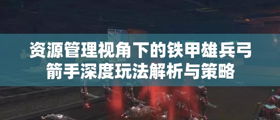 资源管理视角下的铁甲雄兵弓箭手深度玩法解析与策略