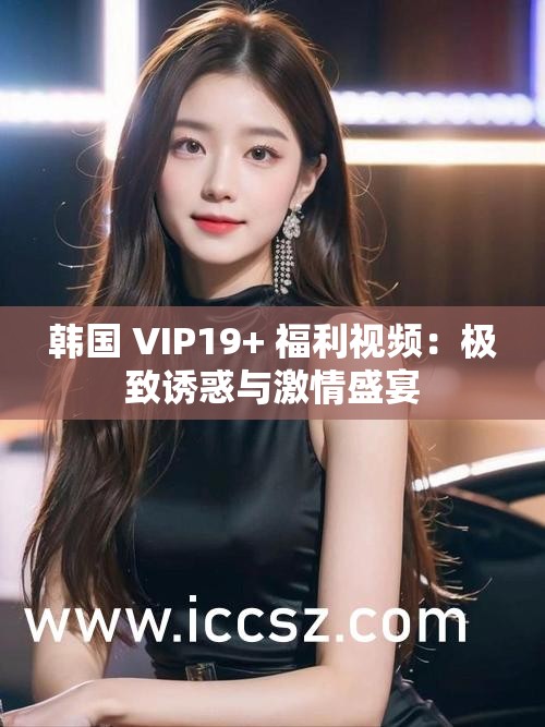 韩国 VIP19+ 福利视频：极致诱惑与激情盛宴