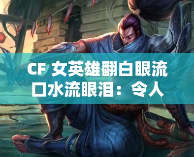 CF 女英雄翻白眼流口水流眼泪：令人惊讶的奇特现象