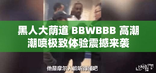 黑人大荫道 BBWBBB 高潮潮喷极致体验震撼来袭