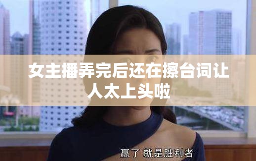 女主播弄完后还在擦台词让人太上头啦