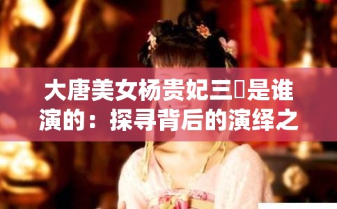 大唐美女杨贵妃三㚫是谁演的：探寻背后的演绎之谜