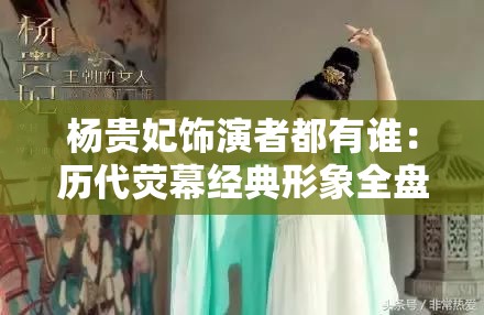 杨贵妃饰演者都有谁：历代荧幕经典形象全盘点