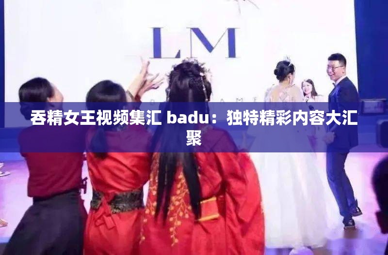 吞精女王视频集汇 badu：独特精彩内容大汇聚