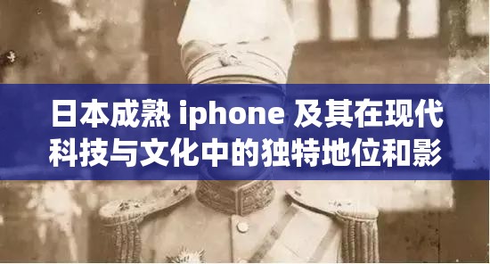 日本成熟 iphone 及其在现代科技与文化中的独特地位和影响