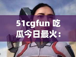 51cgfun 吃瓜今日最火：探寻其中精彩奥秘