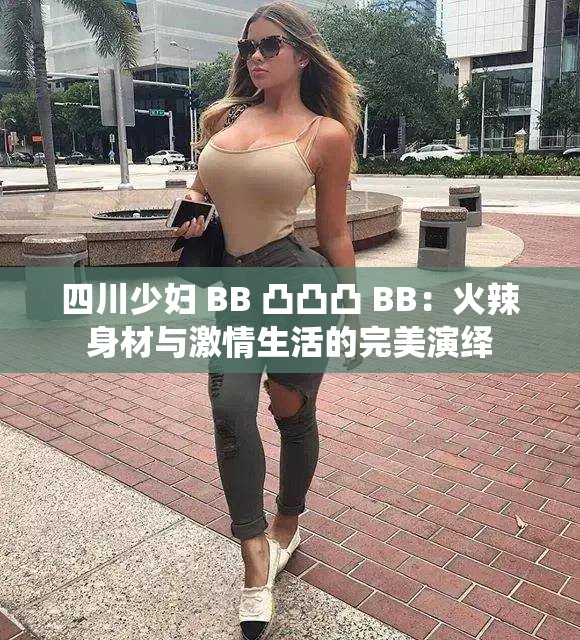 四川少妇 BB 凸凸凸 BB：火辣身材与激情生活的完美演绎